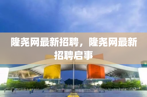隆(long)堯網最新(xin)招(zhao)聘(pin)，隆堯網(wang)最(zui)新(xin)招(zhao)聘啟(qi)事