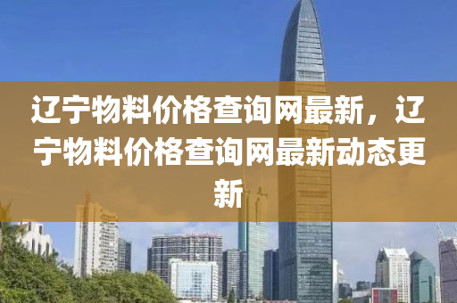 遼(liao)寧物料(liao)價格(ge)査(zha)詢(xun)網最(zui)新(xin)，遼寧物(wu)料價(jia)格査詢網最新(xin)動態更(geng)新