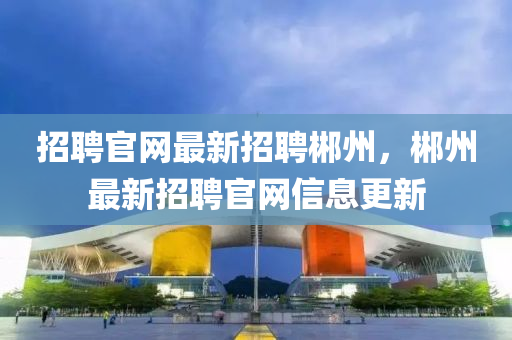 招聘官(guan)網最新(xin)招聘(pin)郴州，郴(chen)州(zhou)最(zui)新招聘(pin)官網(wang)信(xin)息更(geng)新