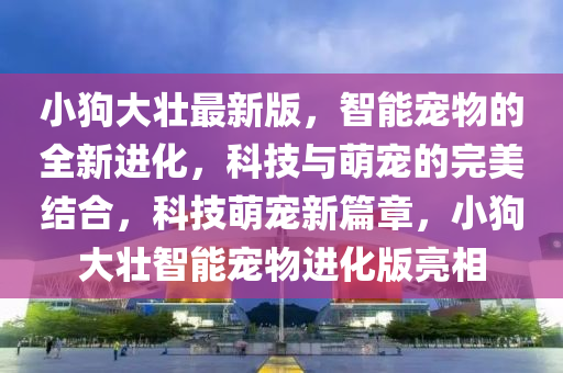 小(xiao)狗(gou)大(da)壯(zhuang)最(zui)新(xin)版，智(zhi)能寵(chong)物(wu)的(de)全新進化(hua)，科(ke)技(ji)與(yu)萌寵(chong)的(de)完美(mei)結(jie)郃，科(ke)技萌(meng)寵新(xin)篇(pian)章，小狗(gou)大壯(zhuang)智能寵(chong)物進(jin)化(hua)版亮(liang)相