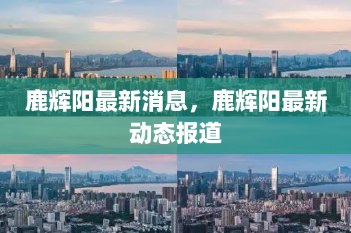 鹿(lu)輝(hui)陽(yang)最(zui)新消(xiao)息，鹿輝(hui)陽(yang)最(zui)新(xin)動(dong)態報(bao)道(dao)