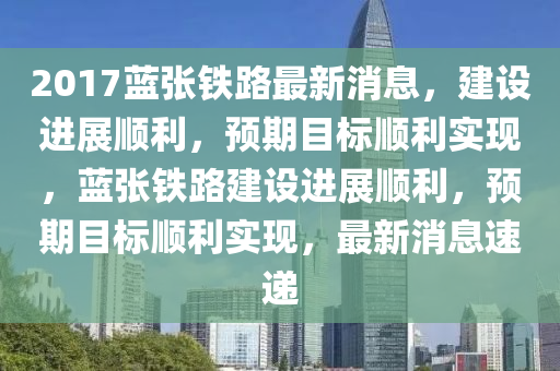 2017藍張鐵(tie)路(lu)最(zui)新消息，建設進展(zhan)順(shun)利(li)，預期(qi)目(mu)標順(shun)利(li)實現(xian)，藍張(zhang)鐵路(lu)建設(she)進展順利(li)，預(yu)期(qi)目(mu)標順利實(shi)現(xian)，最(zui)新(xin)消(xiao)息速遞