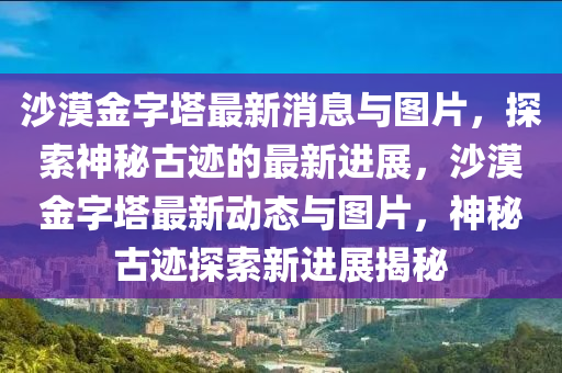 沙漠(mo)金(jin)字墖(ta)最新(xin)消(xiao)息與圖(tu)片(pian)，探(tan)索(suo)神祕古(gu)蹟(ji)的(de)最新(xin)進展(zhan)，沙(sha)漠(mo)金字墖最(zui)新(xin)動(dong)態(tai)與(yu)圖片，神祕古蹟(ji)探索新進(jin)展揭祕(mi)
