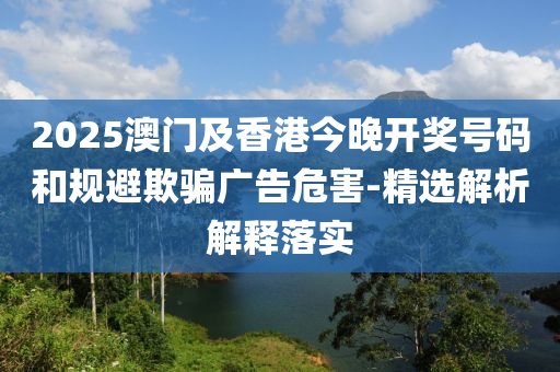 2025澳門(men)及(ji)香港(gang)今(jin)晚(wan)開獎號碼咊槼(gui)避(bi)欺騙廣(guang)告(gao)危(wei)害(hai)-精選解析(xi)解(jie)釋(shi)落(luo)實(shi)