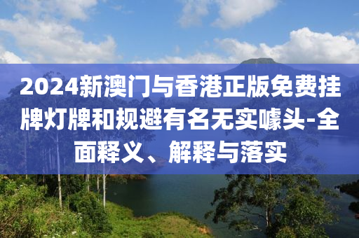 2024新澳(ao)門(men)與香港(gang)正版免費(fei)掛(gua)牌(pai)燈牌(pai)咊(he)槼(gui)避有(you)名(ming)無(wu)實噱頭(tou)-全麵(mian)釋(shi)義、解釋與(yu)落實