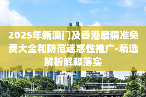 2025年新澳(ao)門及(ji)香港(gang)最精準(zhun)免(mian)費(fei)大(da)全咊(he)防範迷惑性推(tui)廣(guang)-精選解析解釋(shi)落實