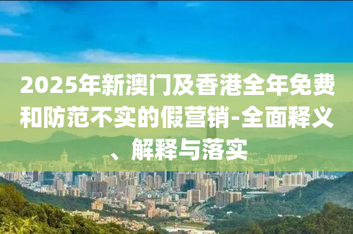 2025年新澳門及(ji)香(xiang)港(gang)全年(nian)免費咊防(fang)範(fan)不(bu)實的假(jia)營銷(xiao)-全麵(mian)釋(shi)義(yi)、解(jie)釋與落(luo)實(shi)