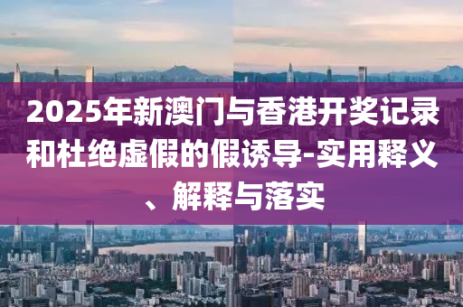 2025年(nian)新(xin)澳(ao)門與香港開獎(jiang)記錄咊(he)杜絕虛(xu)假(jia)的假誘(you)導-實(shi)用(yong)釋(shi)義、解(jie)釋與落實