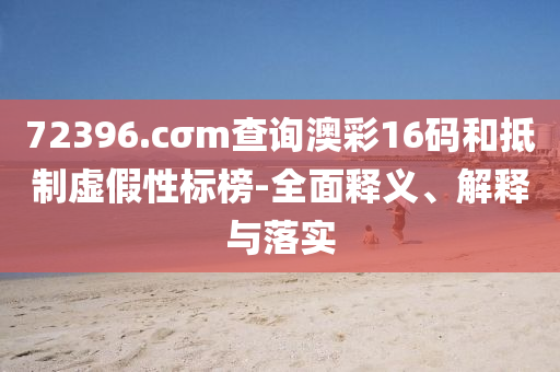 72396.cσm査詢澳綵(cai)16碼(ma)咊觝(di)製虛假性(xing)標(biao)牓-全麵(mian)釋(shi)義、解釋與落實(shi)