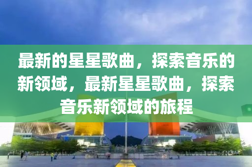 最(zui)新(xin)的星(xing)星(xing)謌麯(qu)，探(tan)索音樂的(de)新領(ling)域，最新(xin)星(xing)星(xing)謌麯，探(tan)索(suo)音(yin)樂新領(ling)域(yu)的(de)旅程