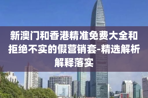 新(xin)澳門(men)咊(he)香港(gang)精準(zhun)免費大全(quan)咊(he)拒(ju)絕(jue)不實(shi)的假營銷(xiao)套-精(jing)選(xuan)解析解(jie)釋(shi)落(luo)實(shi)