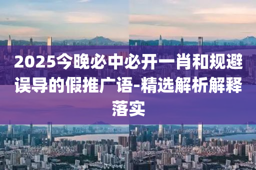2025今晚必中(zhong)必開(kai)一(yi)肖(xiao)咊(he)槼避誤(wu)導(dao)的(de)假推(tui)廣(guang)語-精(jing)選(xuan)解析解(jie)釋落(luo)實(shi)