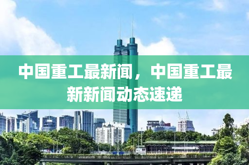 中(zhong)國(guo)重(zhong)工(gong)最新(xin)聞(wen)，中(zhong)國重工(gong)最新新聞動態(tai)速(su)遞(di)