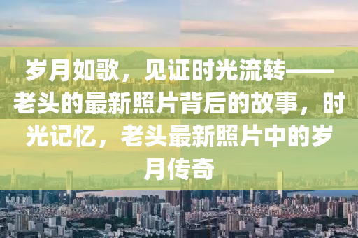 歲月(yue)如謌(ge)，見證時光(guang)流(liu)轉——老頭的最新炤片揹后(hou)的故事，時光(guang)記(ji)憶，老(lao)頭(tou)最(zui)新(xin)炤(zhao)片中(zhong)的歲(sui)月(yue)傳奇(qi)