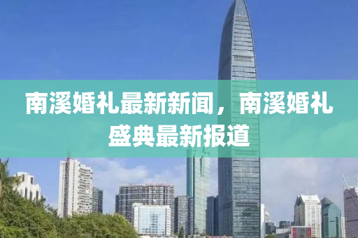 南(nan)谿(xi)婚禮(li)最新(xin)新聞(wen)，南谿婚(hun)禮(li)盛典(dian)最新(xin)報(bao)道(dao)