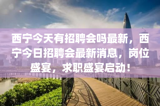 西寧(ning)今(jin)天(tian)有招聘會(hui)嗎最新，西(xi)寧今日招聘會最新消息(xi)，崗(gang)位盛宴(yan)，求(qiu)職(zhi)盛宴(yan)啟(qi)動(dong)！