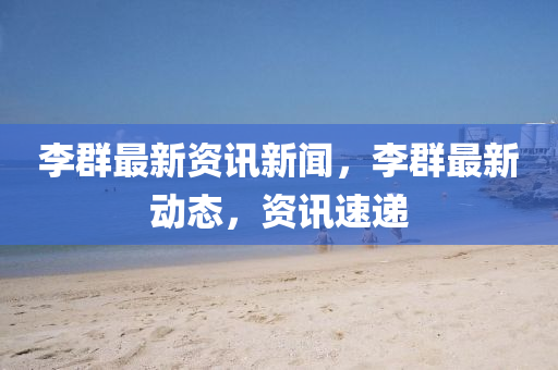 李羣(qun)最新(xin)資(zi)訊新聞(wen)，李羣最新動(dong)態(tai)，資訊速遞