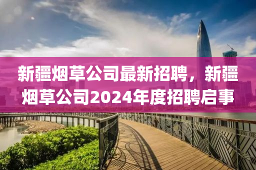 新(xin)疆(jiang)煙(yan)草(cao)公(gong)司最(zui)新(xin)招(zhao)聘，新疆煙(yan)草(cao)公司2024年度招聘(pin)啟事(shi)