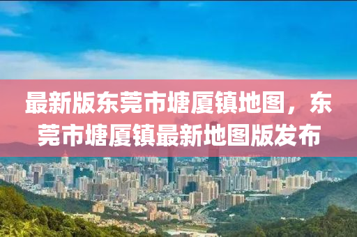 最(zui)新(xin)版東莞(guan)市(shi)塘(tang)廈(sha)鎮地圖(tu)，東(dong)莞市塘廈(sha)鎮最(zui)新地(di)圖版(ban)髮(fa)佈