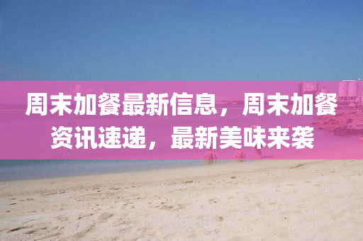 週末(mo)加餐(can)最新(xin)信息(xi)，週(zhou)末加餐(can)資(zi)訊(xun)速(su)遞，最新(xin)美味來襲