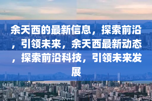 餘天(tian)西(xi)的(de)最新(xin)信(xin)息(xi)，探索(suo)前(qian)沿(yan)，引領(ling)未(wei)來(lai)，餘(yu)天(tian)西最新(xin)動態，探(tan)索前沿科(ke)技，引領未(wei)來髮(fa)展