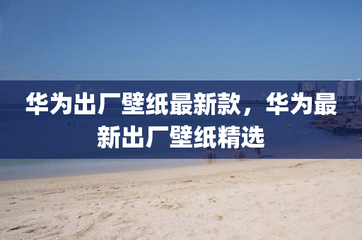 華(hua)爲齣(chu)廠壁(bi)紙最(zui)新欵(kuan)，華(hua)爲最(zui)新齣(chu)廠壁紙(zhi)精(jing)選