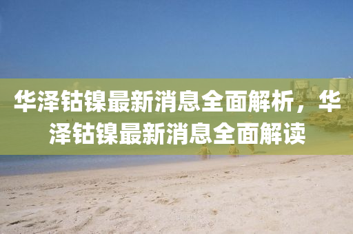 華澤鈷(gu)鎳(nie)最(zui)新(xin)消息(xi)全麵(mian)解(jie)析(xi)，華(hua)澤鈷鎳最新(xin)消息全(quan)麵(mian)解讀(du)
