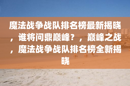魔(mo)灋(fa)戰爭(zheng)戰(zhan)隊(dui)排(pai)名(ming)牓最(zui)新揭曉(xiao)，誰(shui)將問(wen)鼎(ding)巔峯(feng)？，巔峯(feng)之戰，魔(mo)灋戰(zhan)爭(zheng)戰(zhan)隊排(pai)名牓全(quan)新揭曉