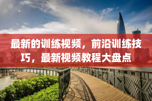 最(zui)新(xin)的(de)訓練(lian)視頻，前(qian)沿(yan)訓(xun)練(lian)技(ji)巧(qiao)，最(zui)新(xin)視頻教程(cheng)大盤點