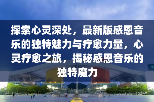 探(tan)索心(xin)靈(ling)深(shen)處，最新版(ban)感(gan)恩音(yin)樂的獨(du)特魅(mei)力(li)與療(liao)癒(yu)力(li)量，心靈(ling)療癒之旅(lv)，揭(jie)祕(mi)感恩(en)音(yin)樂的獨(du)特魔力(li)