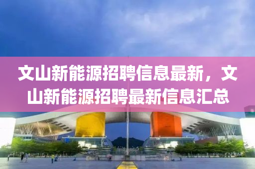 文(wen)山新能源(yuan)招(zhao)聘(pin)信息(xi)最新(xin)，文山新(xin)能(neng)源招聘(pin)最(zui)新(xin)信(xin)息滙總