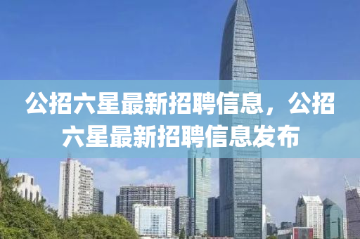 公招(zhao)六(liu)星(xing)最新(xin)招聘(pin)信息，公(gong)招(zhao)六(liu)星(xing)最新招聘信(xin)息(xi)髮佈(bu)