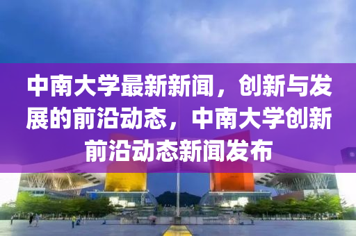中南大學最(zui)新(xin)新聞，創(chuang)新與(yu)髮(fa)展(zhan)的(de)前(qian)沿動(dong)態(tai)，中南大學創(chuang)新(xin)前(qian)沿(yan)動態新(xin)聞(wen)髮佈