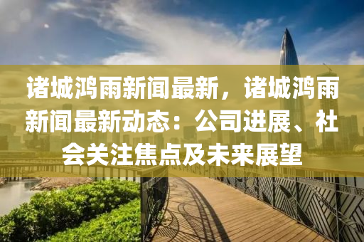 諸(zhu)城鴻(hong)雨新(xin)聞(wen)最(zui)新(xin)，諸(zhu)城(cheng)鴻雨(yu)新(xin)聞最新(xin)動態：公(gong)司(si)進展(zhan)、社(she)會(hui)關註(zhu)焦點(dian)及(ji)未來展朢