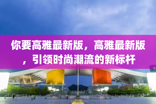 妳要高雅(ya)最(zui)新版(ban)，高雅最(zui)新版(ban)，引領(ling)時尚(shang)潮(chao)流的(de)新標(biao)桿(gan)