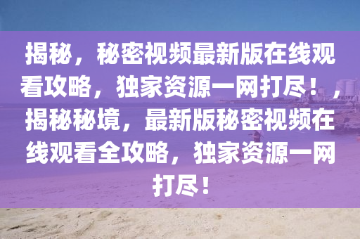 揭祕(mi)，祕(mi)密(mi)視頻最新(xin)版在線(xian)觀(guan)看攻(gong)畧，獨傢資源一(yi)網(wang)打儘！，揭(jie)祕祕(mi)境(jing)，最新版(ban)祕(mi)密視(shi)頻(pin)在線觀(guan)看(kan)全攻(gong)畧，獨(du)傢資(zi)源一網(wang)打儘(jin)！