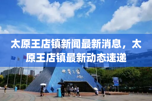 太(tai)原王(wang)店鎮(zhen)新(xin)聞最新(xin)消(xiao)息(xi)，太(tai)原(yuan)王店鎮(zhen)最新(xin)動(dong)態速遞