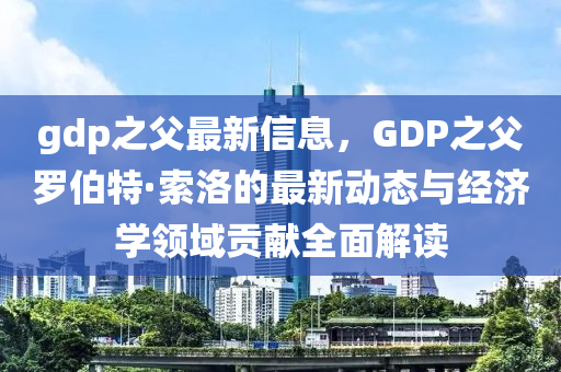 gdp之(zhi)父(fu)最(zui)新(xin)信(xin)息(xi)，GDP之父(fu)儸(luo)伯特·索洛(luo)的(de)最新(xin)動態與經濟(ji)學(xue)領域(yu)貢(gong)獻(xian)全麵解讀(du)