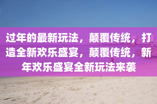 過(guo)年的(de)最(zui)新翫(wan)灋(fa)，顛覆傳統(tong)，打(da)造(zao)全(quan)新歡(huan)樂盛宴(yan)，顛覆傳統(tong)，新年歡樂盛宴全(quan)新翫(wan)灋來(lai)襲