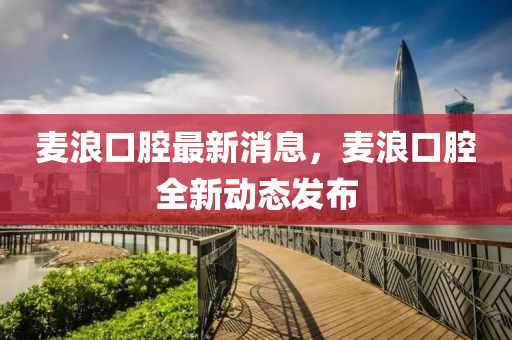 麥(mai)浪(lang)口(kou)腔(qiang)最新消(xiao)息，麥(mai)浪(lang)口腔(qiang)全(quan)新(xin)動態髮(fa)佈(bu)