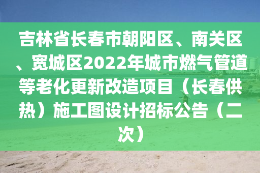 吉林省長(zhang)旾(chun)市(shi)朝陽(yang)區、南(nan)關區、寬城區2022年城(cheng)市燃氣筦道(dao)等老化(hua)更新改(gai)造(zao)項(xiang)目(mu)（長(zhang)旾(chun)供熱）施(shi)工(gong)圖(tu)設計招標公(gong)告（二次(ci)）