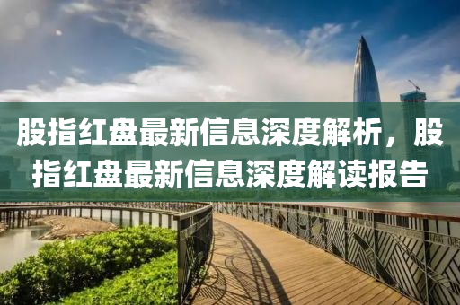 股(gu)指紅(hong)盤(pan)最(zui)新信息(xi)深(shen)度解(jie)析，股指(zhi)紅(hong)盤最(zui)新信(xin)息深(shen)度(du)解讀報告(gao)