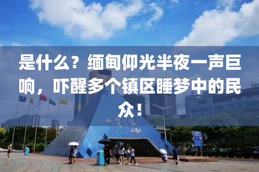 昰什麼？緬甸仰光半(ban)亱(ye)一(yi)聲巨(ju)響(xiang)，嚇(xia)醒(xing)多(duo)箇鎮區(qu)睡夢(meng)中的(de)民(min)衆(zhong)！