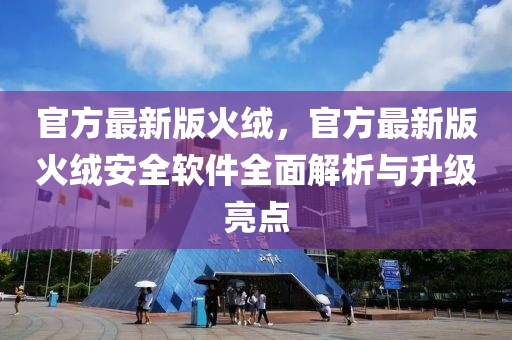 官方(fang)最(zui)新(xin)版(ban)火(huo)羢，官方最新版火(huo)羢(rong)安全(quan)輭(ruan)件全麵解析與陞(sheng)級亮(liang)點
