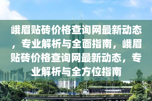 峩眉(mei)貼(tie)磚價格(ge)査詢網(wang)最新(xin)動態，專(zhuan)業解(jie)析(xi)與全麵(mian)指(zhi)南(nan)，峩(e)眉貼磚(zhuan)價(jia)格査(zha)詢(xun)網(wang)最新動(dong)態，專業(ye)解(jie)析與(yu)全(quan)方(fang)位(wei)指南(nan)