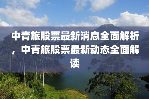 中(zhong)青(qing)旅(lv)股(gu)票(piao)最新消(xiao)息全(quan)麵解(jie)析(xi)，中青旅(lv)股(gu)票最(zui)新(xin)動(dong)態全麵解讀(du)