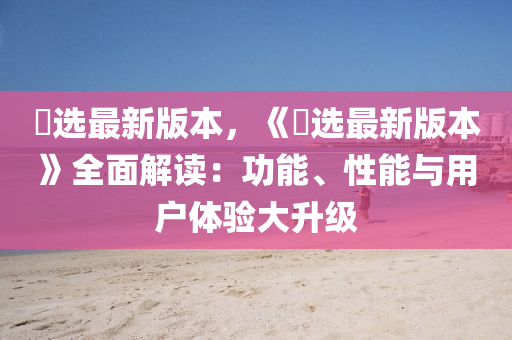 仌(bing)選最(zui)新版(ban)本(ben)，《仌(bing)選(xuan)最(zui)新(xin)版本》全麵(mian)解(jie)讀：功能(neng)、性能與用(yong)戶體(ti)驗(yan)大(da)陞(sheng)級(ji)