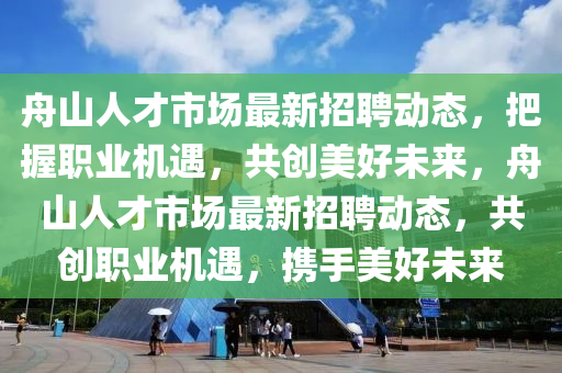 舟山(shan)人(ren)才市場最(zui)新招(zhao)聘動(dong)態(tai)，把握(wo)職業機遇，共(gong)創美好(hao)未來，舟(zhou)山(shan)人才市(shi)場(chang)最(zui)新(xin)招聘(pin)動(dong)態，共創(chuang)職(zhi)業(ye)機遇，攜手美好(hao)未(wei)來