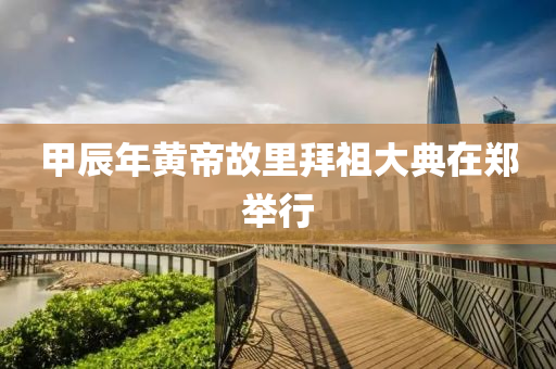 甲辰年黃(huang)帝故(gu)裏拜(bai)祖(zu)大(da)典在(zai)鄭擧(ju)行(xing)