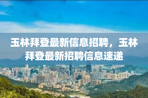 玉林(lin)拜(bai)登最(zui)新信(xin)息(xi)招(zhao)聘(pin)，玉(yu)林(lin)拜登最(zui)新招(zhao)聘(pin)信息(xi)速(su)遞
